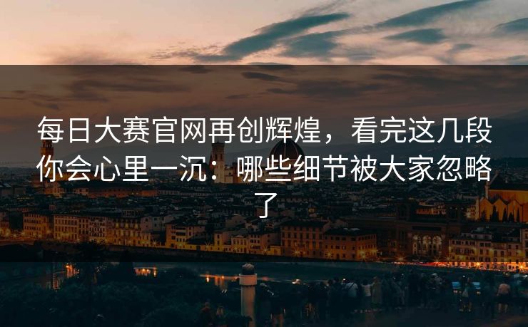 每日大赛官网再创辉煌，看完这几段你会心里一沉：哪些细节被大家忽略了