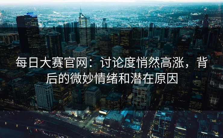 每日大赛官网：讨论度悄然高涨，背后的微妙情绪和潜在原因