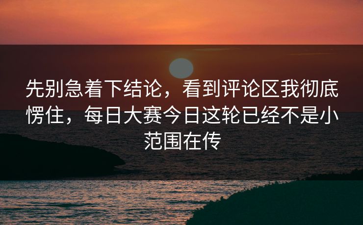 先别急着下结论，看到评论区我彻底愣住，每日大赛今日这轮已经不是小范围在传