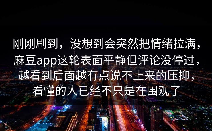 刚刚刷到，没想到会突然把情绪拉满，麻豆app这轮表面平静但评论没停过，越看到后面越有点说不上来的压抑，看懂的人已经不只是在围观了