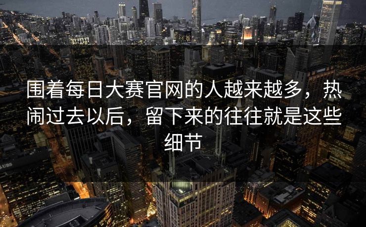 围着每日大赛官网的人越来越多，热闹过去以后，留下来的往往就是这些细节