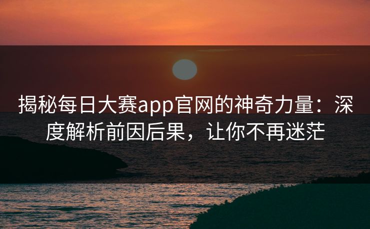 揭秘每日大赛app官网的神奇力量：深度解析前因后果，让你不再迷茫