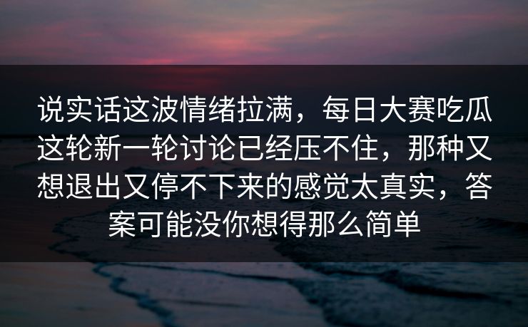 说实话这波情绪拉满，每日大赛吃瓜这轮新一轮讨论已经压不住，那种又想退出又停不下来的感觉太真实，答案可能没你想得那么简单