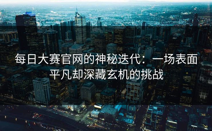 每日大赛官网的神秘迭代：一场表面平凡却深藏玄机的挑战