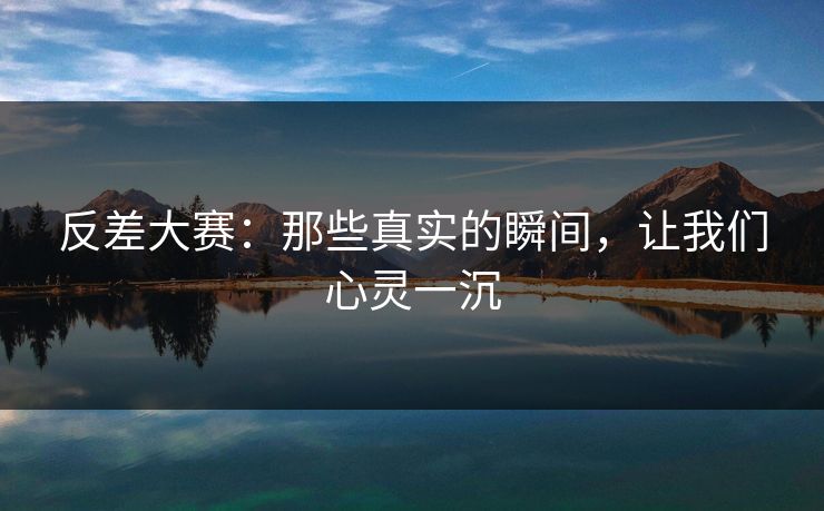反差大赛：那些真实的瞬间，让我们心灵一沉