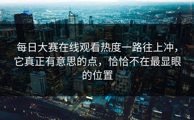 每日大赛在线观看热度一路往上冲，它真正有意思的点，恰恰不在最显眼的位置