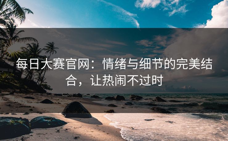 每日大赛官网：情绪与细节的完美结合，让热闹不过时