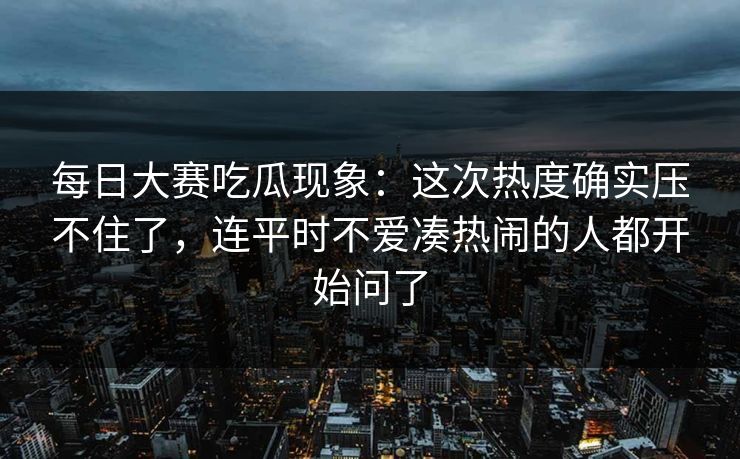 每日大赛吃瓜现象：这次热度确实压不住了，连平时不爱凑热闹的人都开始问了