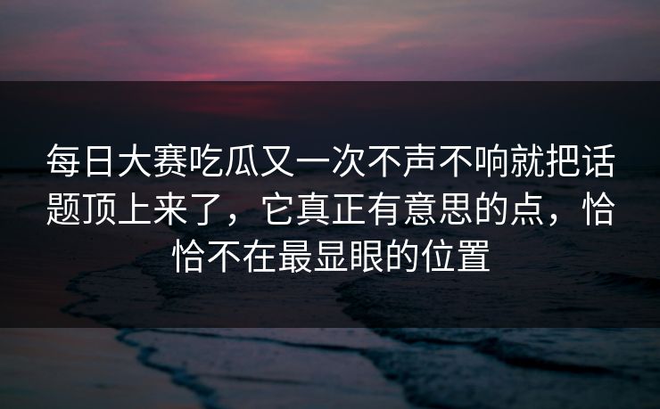 每日大赛吃瓜又一次不声不响就把话题顶上来了，它真正有意思的点，恰恰不在最显眼的位置