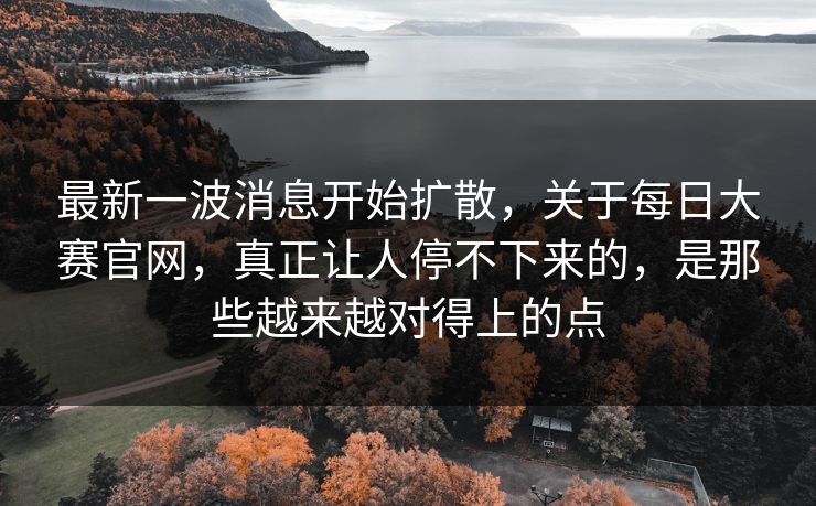 最新一波消息开始扩散，关于每日大赛官网，真正让人停不下来的，是那些越来越对得上的点