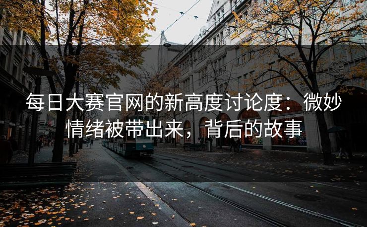 每日大赛官网的新高度讨论度：微妙情绪被带出来，背后的故事