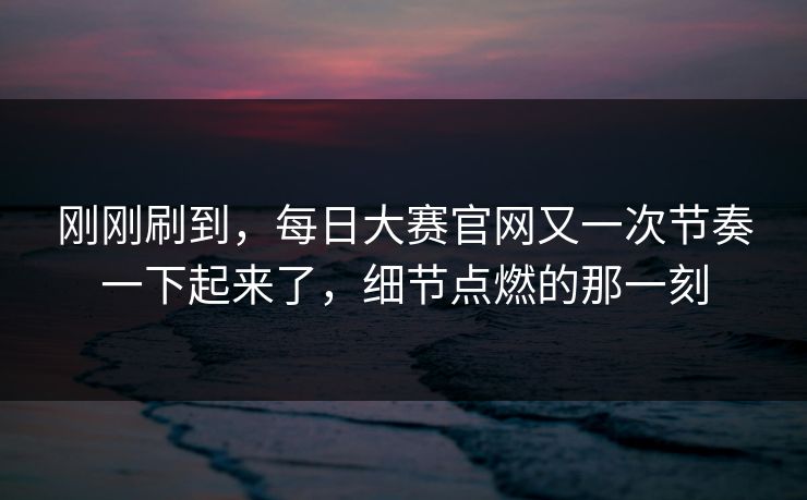 刚刚刷到，每日大赛官网又一次节奏一下起来了，细节点燃的那一刻