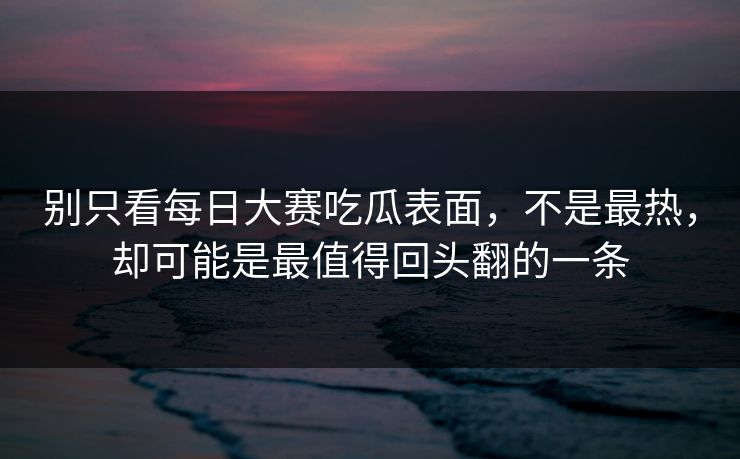 别只看每日大赛吃瓜表面，不是最热，却可能是最值得回头翻的一条