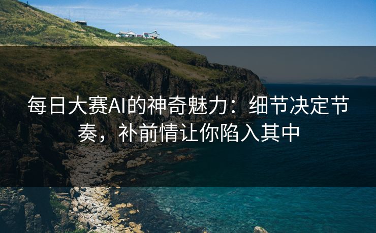 每日大赛AI的神奇魅力：细节决定节奏，补前情让你陷入其中