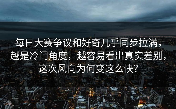 每日大赛争议和好奇几乎同步拉满，越是冷门角度，越容易看出真实差别，这次风向为何变这么快？