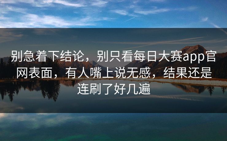 别急着下结论，别只看每日大赛app官网表面，有人嘴上说无感，结果还是连刷了好几遍