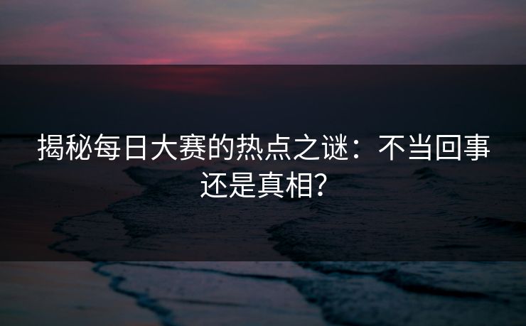 揭秘每日大赛的热点之谜：不当回事还是真相？