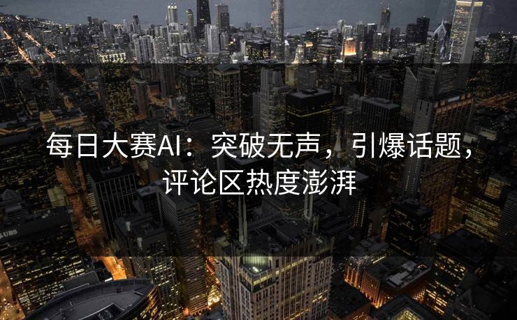 每日大赛AI：突破无声，引爆话题，评论区热度澎湃