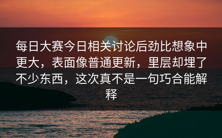 每日大赛今日相关讨论后劲比想象中更大，表面像普通更新，里层却埋了不少东西，这次真不是一句巧合能解释