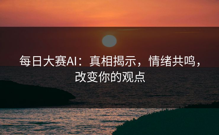 每日大赛AI：真相揭示，情绪共鸣，改变你的观点