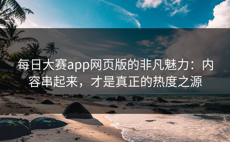 每日大赛app网页版的非凡魅力：内容串起来，才是真正的热度之源