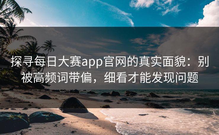 探寻每日大赛app官网的真实面貌：别被高频词带偏，细看才能发现问题