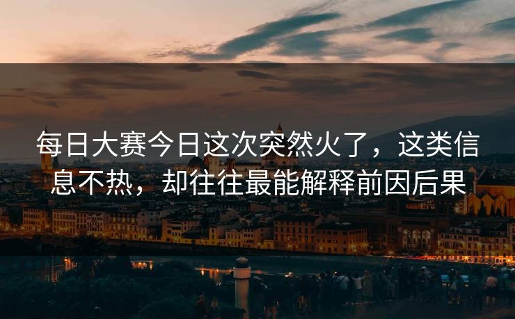 每日大赛今日这次突然火了，这类信息不热，却往往最能解释前因后果