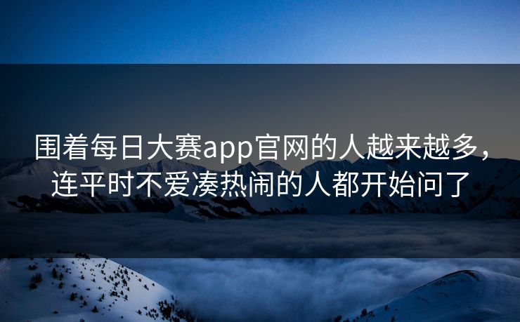 围着每日大赛app官网的人越来越多，连平时不爱凑热闹的人都开始问了