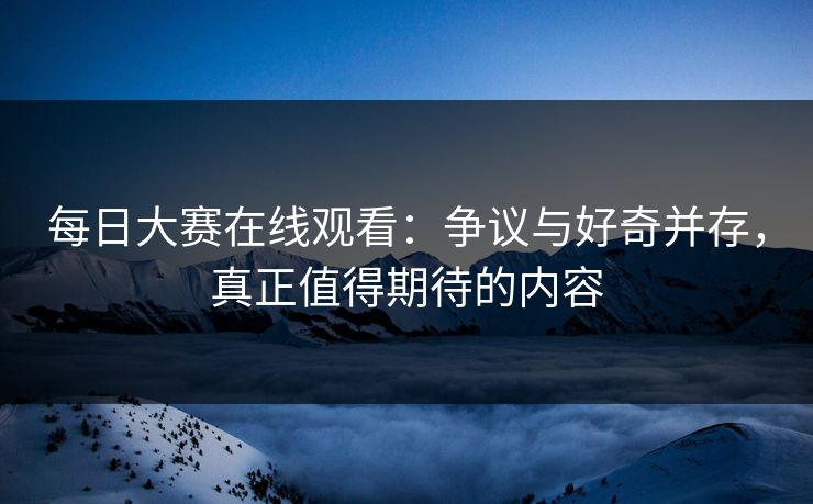 每日大赛在线观看：争议与好奇并存，真正值得期待的内容