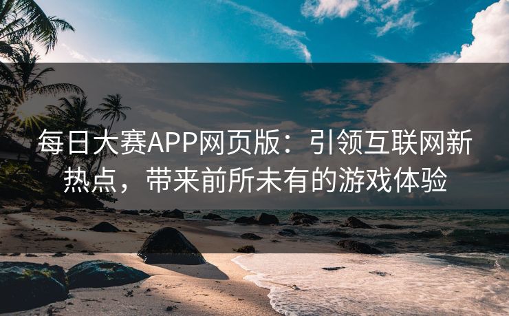 每日大赛APP网页版：引领互联网新热点，带来前所未有的游戏体验