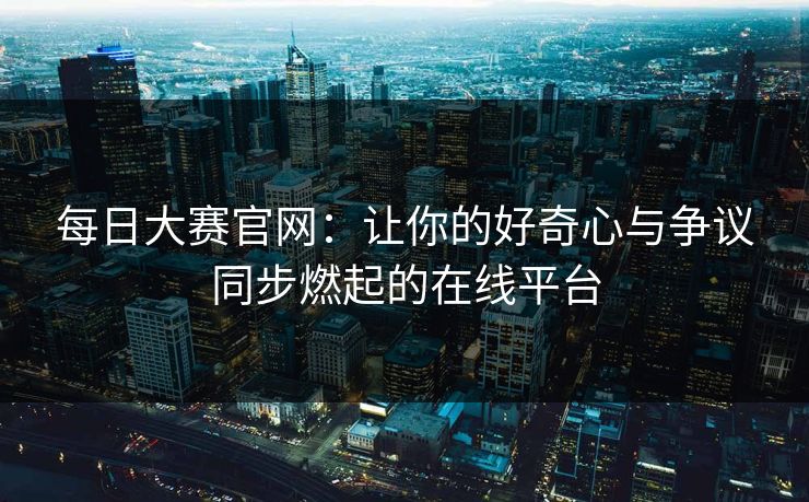 每日大赛官网：让你的好奇心与争议同步燃起的在线平台