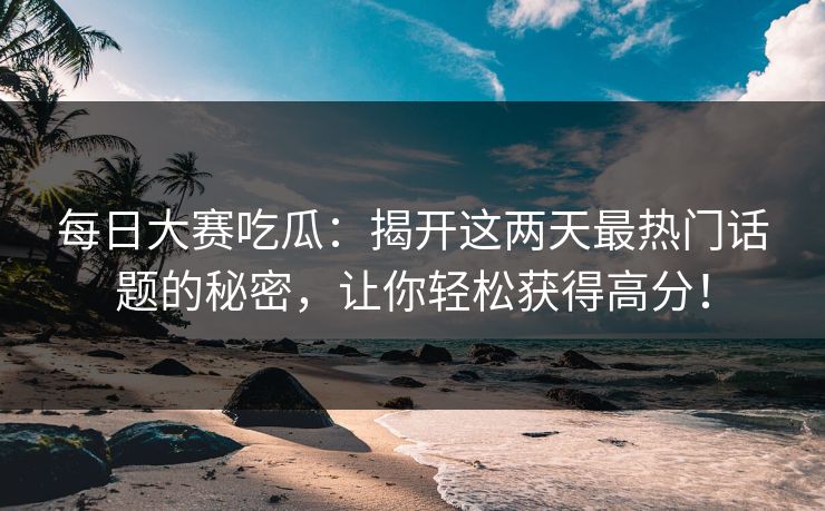 每日大赛吃瓜：揭开这两天最热门话题的秘密，让你轻松获得高分！