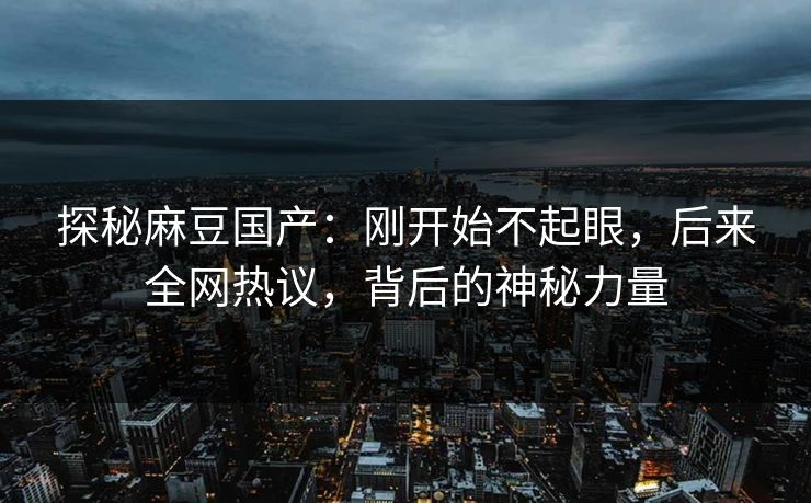 探秘麻豆国产：刚开始不起眼，后来全网热议，背后的神秘力量