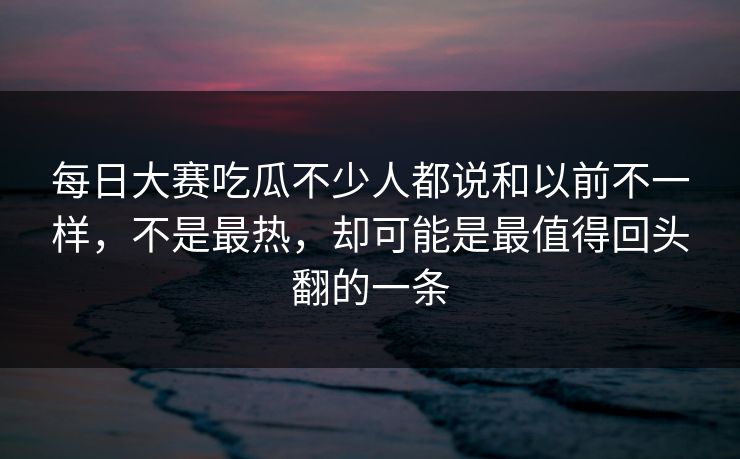 每日大赛吃瓜不少人都说和以前不一样，不是最热，却可能是最值得回头翻的一条