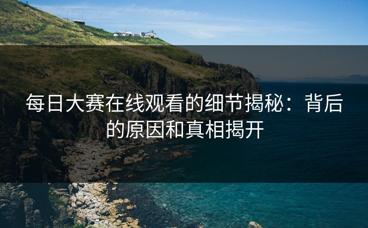 每日大赛在线观看的细节揭秘：背后的原因和真相揭开