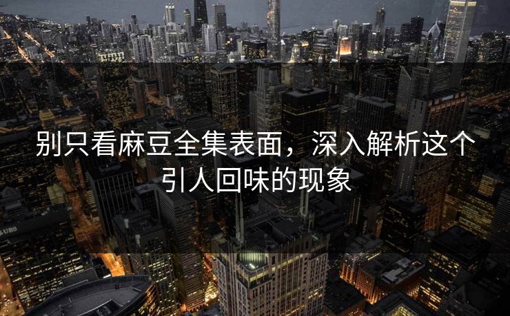 别只看麻豆全集表面，深入解析这个引人回味的现象