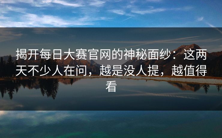 揭开每日大赛官网的神秘面纱：这两天不少人在问，越是没人提，越值得看