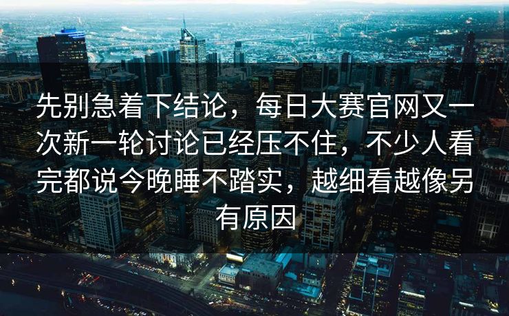 先别急着下结论，每日大赛官网又一次新一轮讨论已经压不住，不少人看完都说今晚睡不踏实，越细看越像另有原因