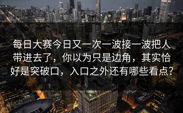 每日大赛今日又一次一波接一波把人带进去了，你以为只是边角，其实恰好是突破口，入口之外还有哪些看点？