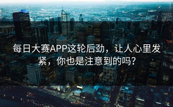 每日大赛APP这轮后劲，让人心里发紧，你也是注意到的吗？