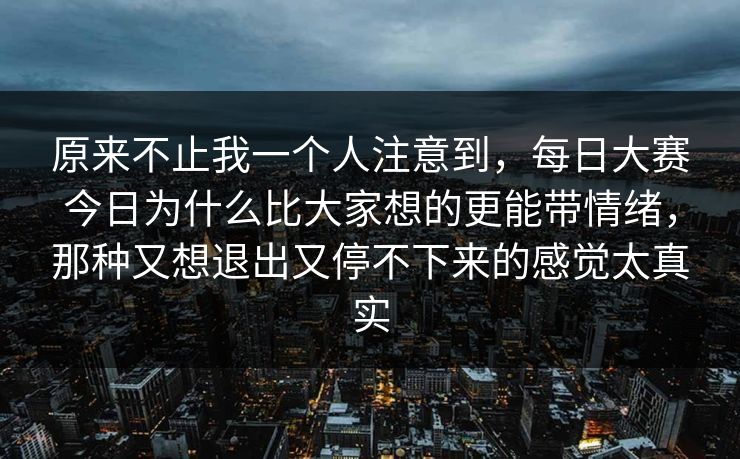 原来不止我一个人注意到，每日大赛今日为什么比大家想的更能带情绪，那种又想退出又停不下来的感觉太真实