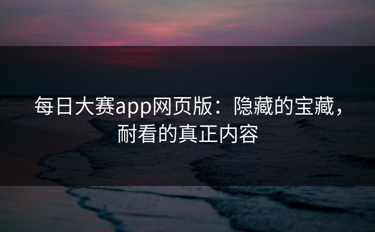 每日大赛app网页版：隐藏的宝藏，耐看的真正内容