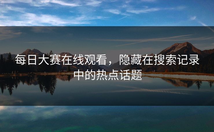 每日大赛在线观看，隐藏在搜索记录中的热点话题