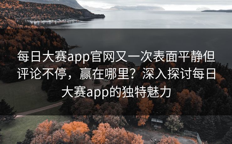 每日大赛app官网又一次表面平静但评论不停，赢在哪里？深入探讨每日大赛app的独特魅力
