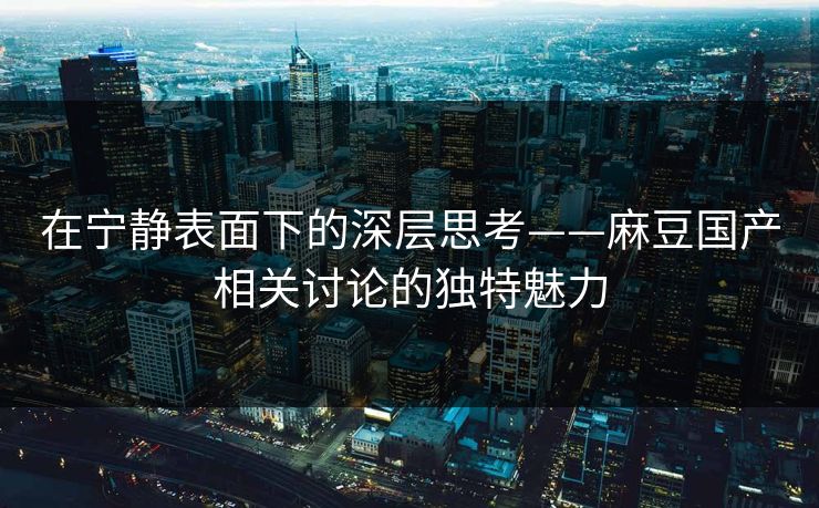 在宁静表面下的深层思考——麻豆国产相关讨论的独特魅力