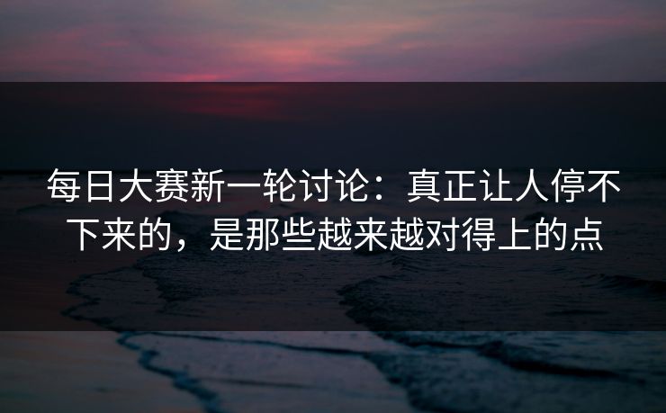 每日大赛新一轮讨论：真正让人停不下来的，是那些越来越对得上的点
