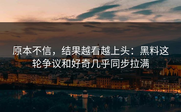 原本不信，结果越看越上头：黑料这轮争议和好奇几乎同步拉满