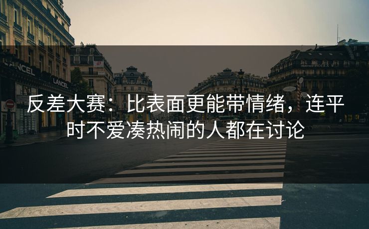 反差大赛：比表面更能带情绪，连平时不爱凑热闹的人都在讨论