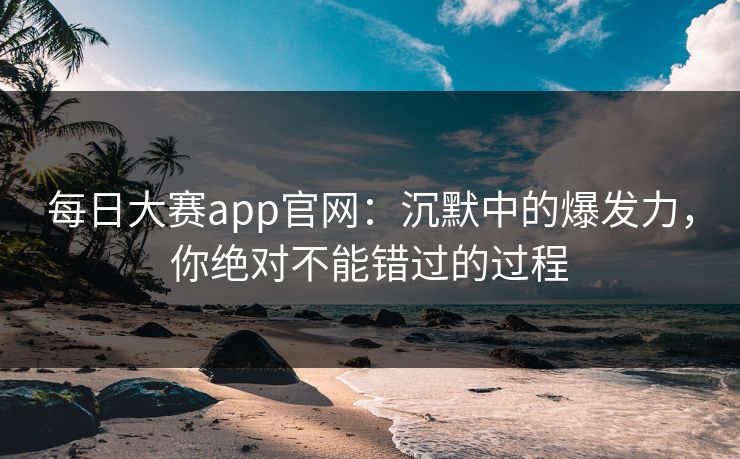 每日大赛app官网：沉默中的爆发力，你绝对不能错过的过程