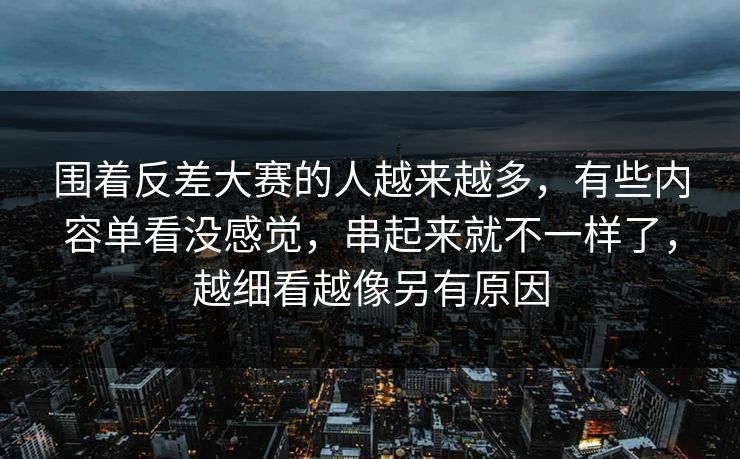 围着反差大赛的人越来越多，有些内容单看没感觉，串起来就不一样了，越细看越像另有原因